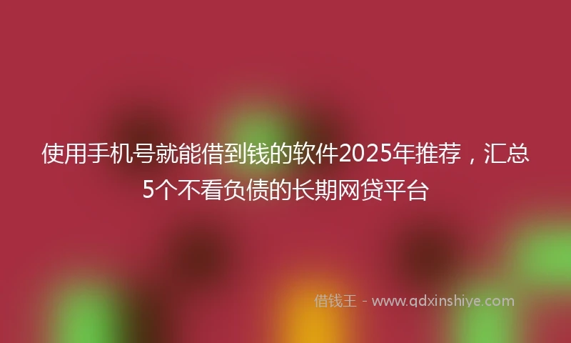 使用手机号就能借到钱的软件2025年推荐，汇总5个不看负债的长期网贷平台