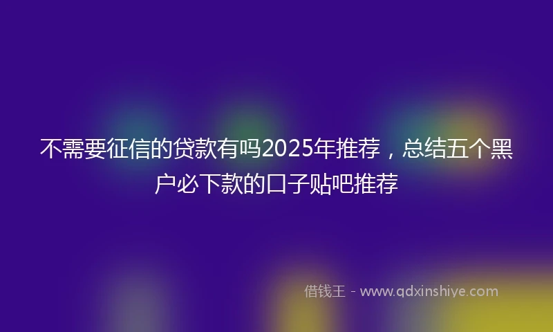不需要征信的贷款有吗2025年推荐，总结五个黑户必下款的口子贴吧推荐