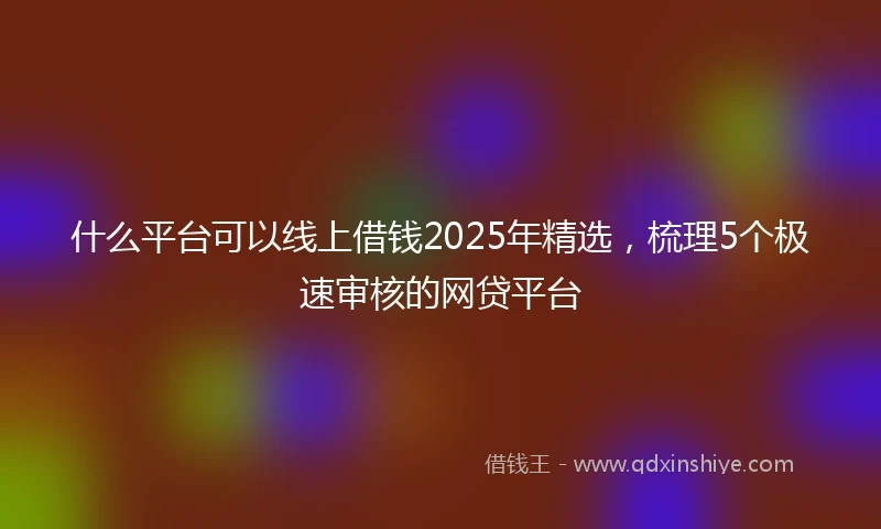 什么平台可以线上借钱2025年精选，梳理5个极速审核的网贷平台