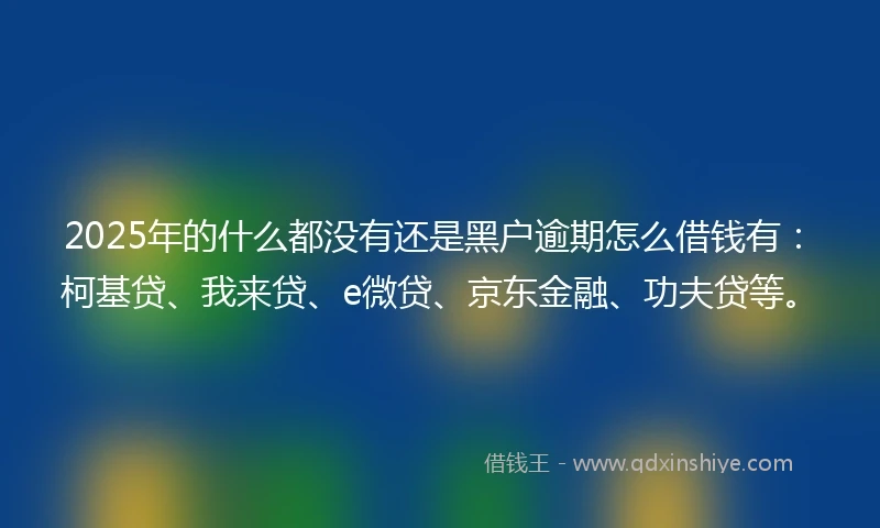 2025年的什么都没有还是黑户逾期怎么借钱有：柯基贷、我来贷、e微贷、京东金融、功夫贷等。