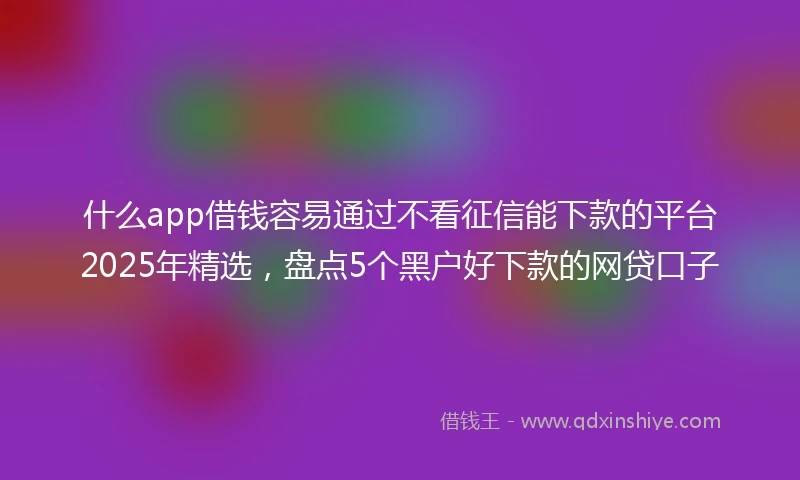 什么app借钱容易通过不看征信能下款的平台2025年精选，盘点5个黑户好下款的网贷口子