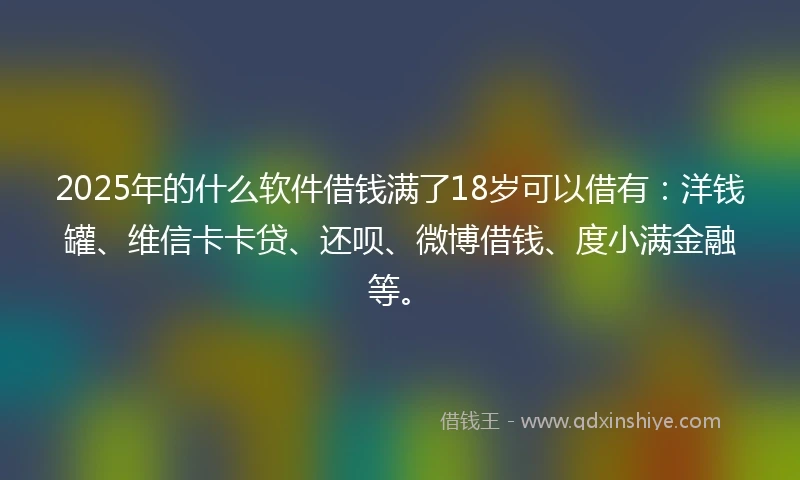 2025年的什么软件借钱满了18岁可以借有：洋钱罐、维信卡卡贷、还呗、微博借钱、度小满金融等。
