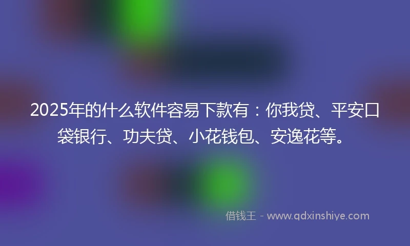 2025年的什么软件容易下款有：你我贷、平安口袋银行、功夫贷、小花钱包、安逸花等。