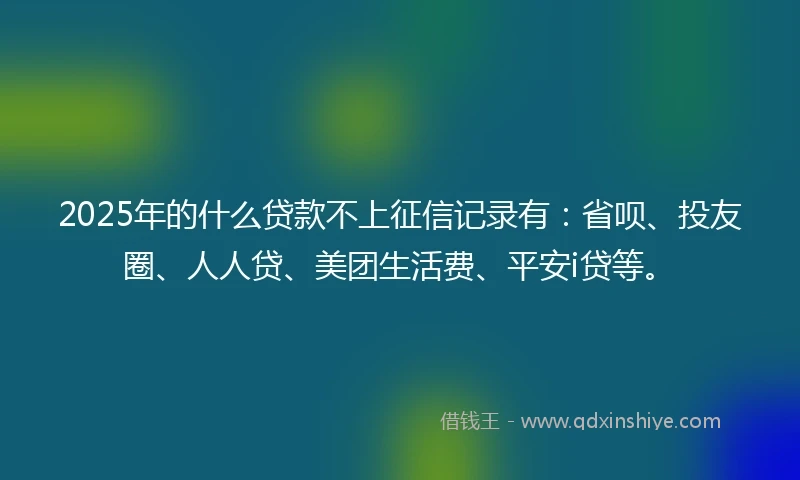2025年的什么贷款不上征信记录有：省呗、投友圈、人人贷、美团生活费、平安i贷等。