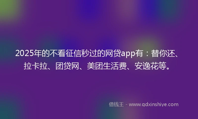 2025年的不看征信秒过的网贷app有：替你还、拉卡拉、团贷网、美团生活费、安逸花等。