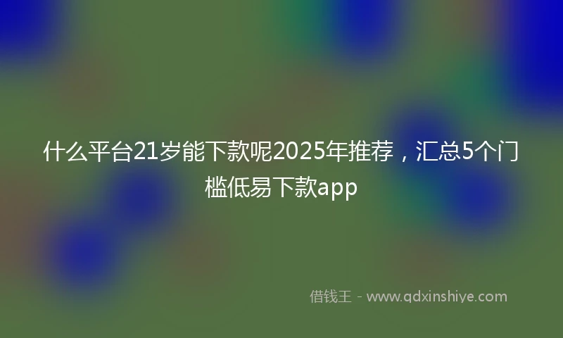 什么平台21岁能下款呢2025年推荐，汇总5个门槛低易下款app
