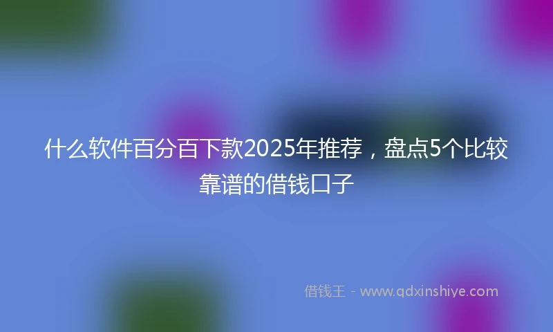 什么软件百分百下款2025年推荐，盘点5个比较靠谱的借钱口子