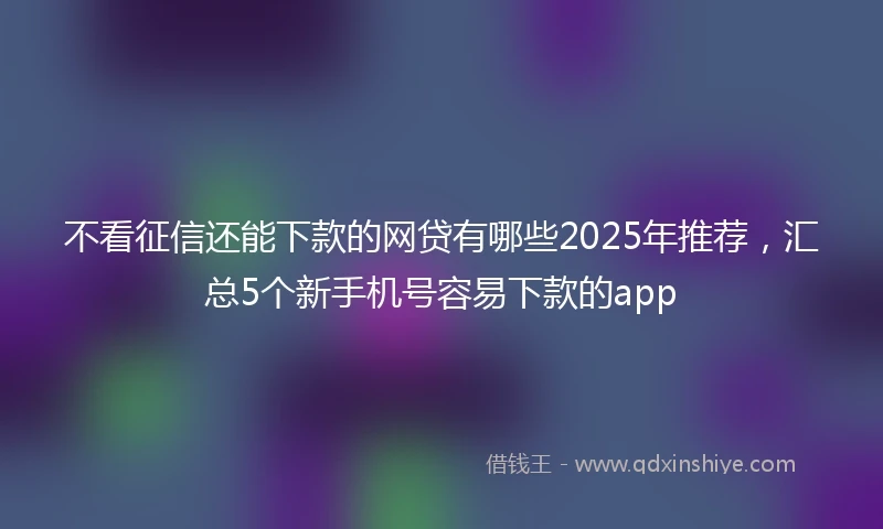 不看征信还能下款的网贷有哪些2025年推荐，汇总5个新手机号容易下款的app
