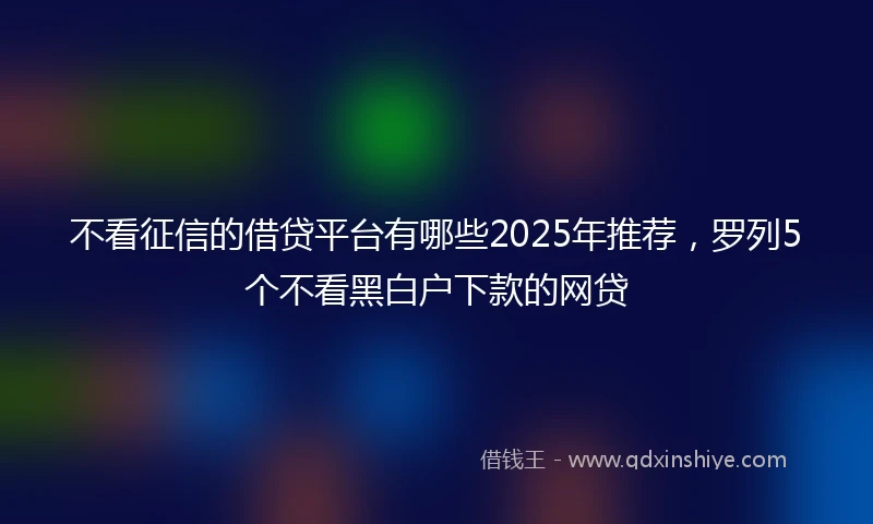 不看征信的借贷平台有哪些2025年推荐，罗列5个不看黑白户下款的网贷