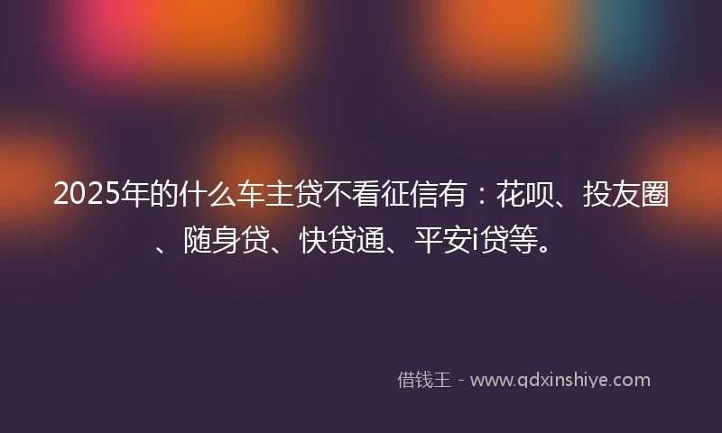 2025年的什么车主贷不看征信有：花呗、投友圈、随身贷、快贷通、平安i贷等。