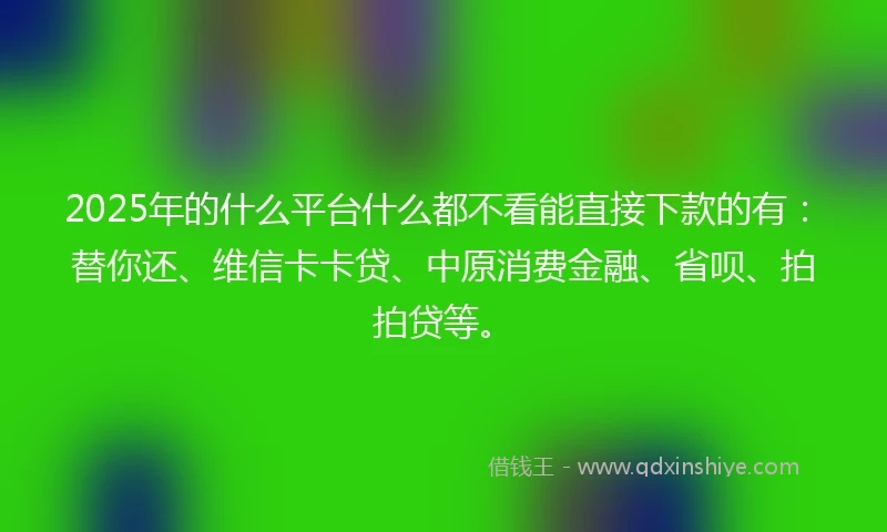 2025年的什么平台什么都不看能直接下款的有：替你还、维信卡卡贷、中原消费金融、省呗、拍拍贷等。