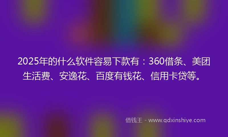 2025年的什么软件容易下款有：360借条、美团生活费、安逸花、百度有钱花、信用卡贷等。