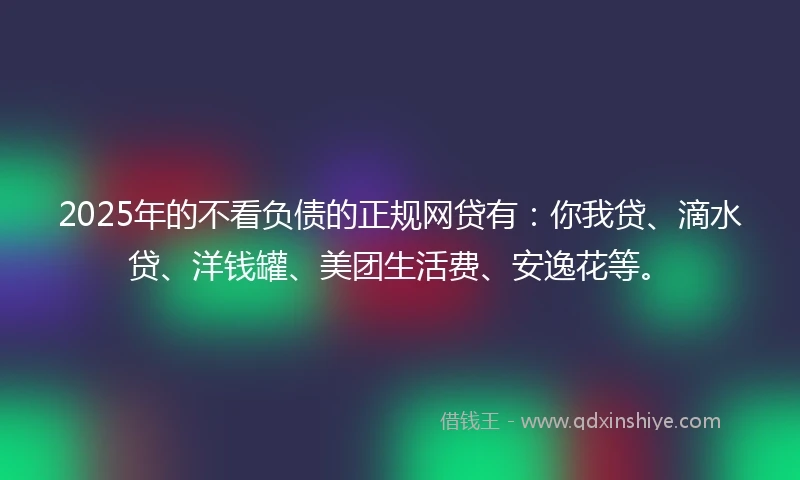 2025年的不看负债的正规网贷有：你我贷、滴水贷、洋钱罐、美团生活费、安逸花等。