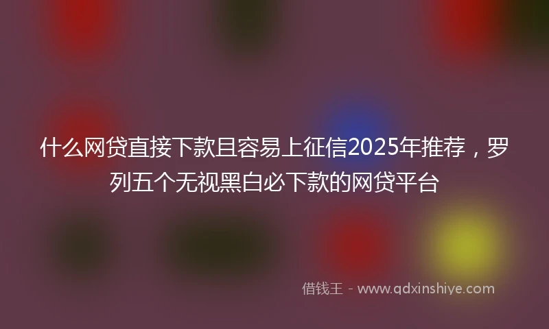 什么网贷直接下款且容易上征信2025年推荐，罗列五个无视黑白必下款的网贷平台