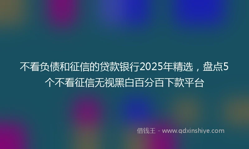 不看负债和征信的贷款银行2025年精选，盘点5个不看征信无视黑白百分百下款平台