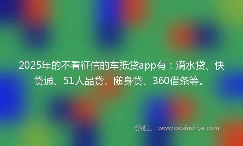 2025年的不看征信的车抵贷app有：滴水贷、快贷通、51人品贷、随身贷、360借条等。