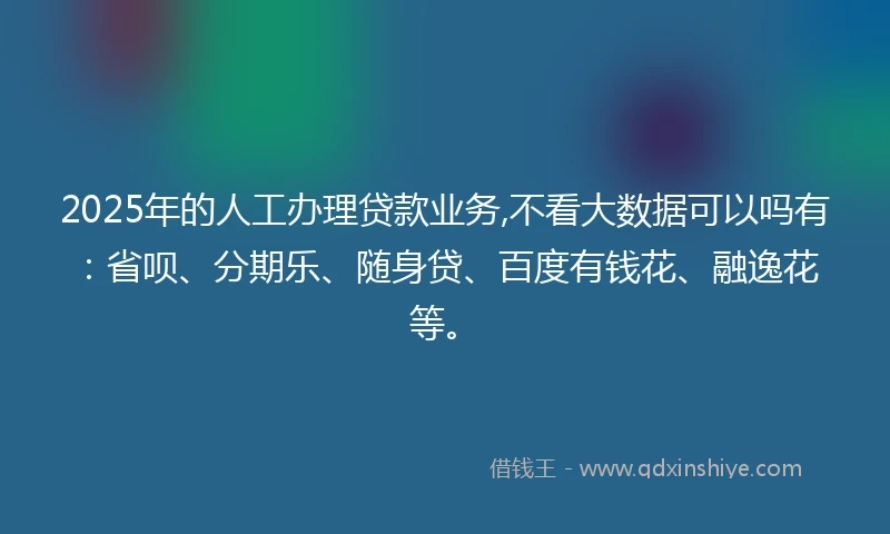 2025年的人工办理贷款业务,不看大数据可以吗有：省呗、分期乐、随身贷、百度有钱花、融逸花等。