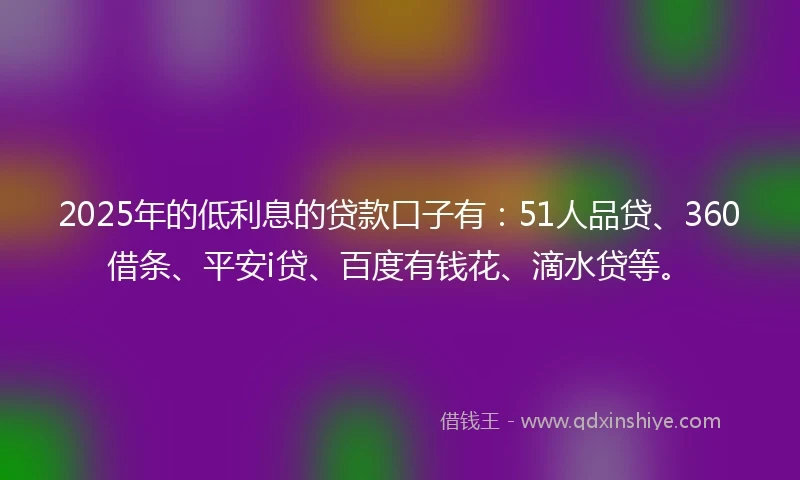 2025年的低利息的贷款口子有：51人品贷、360借条、平安i贷、百度有钱花、滴水贷等。
