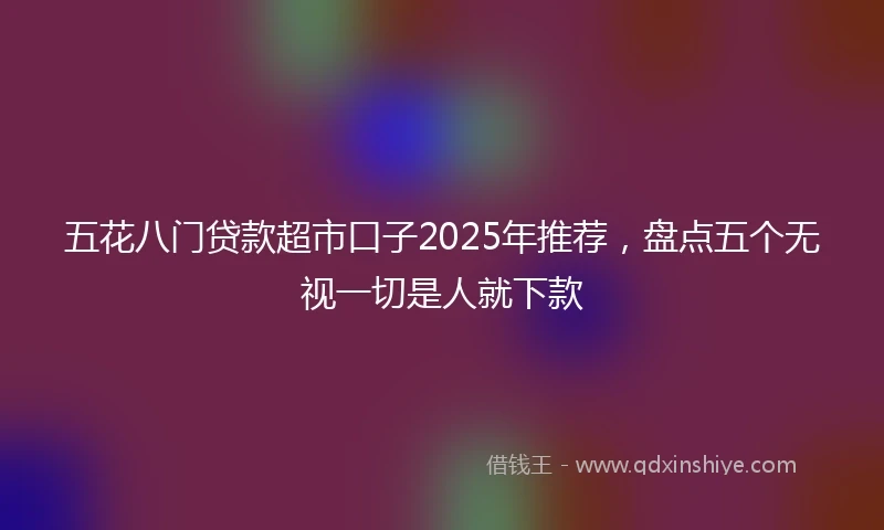 五花八门贷款超市口子2025年推荐，盘点五个无视一切是人就下款