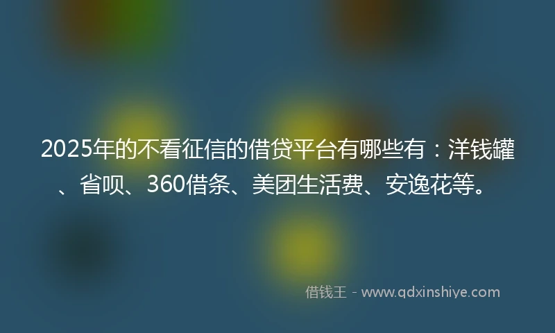 2025年的不看征信的借贷平台有哪些有：洋钱罐、省呗、360借条、美团生活费、安逸花等。