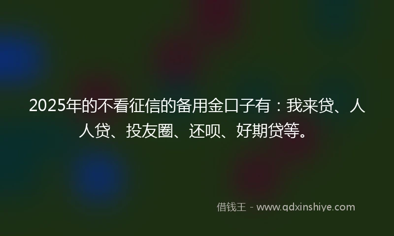 2025年的不看征信的备用金口子有：我来贷、人人贷、投友圈、还呗、好期贷等。
