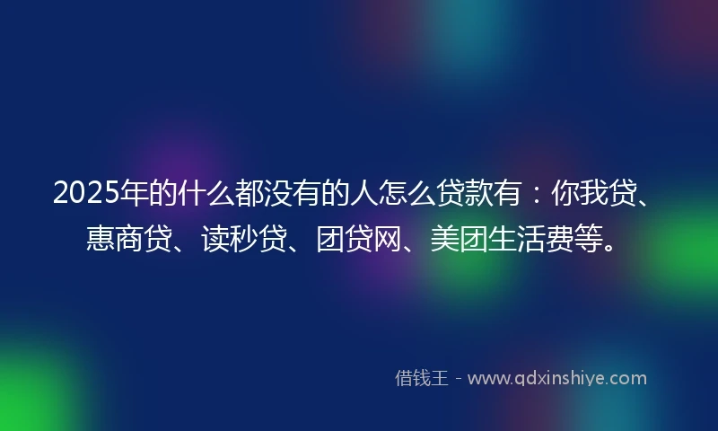 2025年的什么都没有的人怎么贷款有：你我贷、惠商贷、读秒贷、团贷网、美团生活费等。