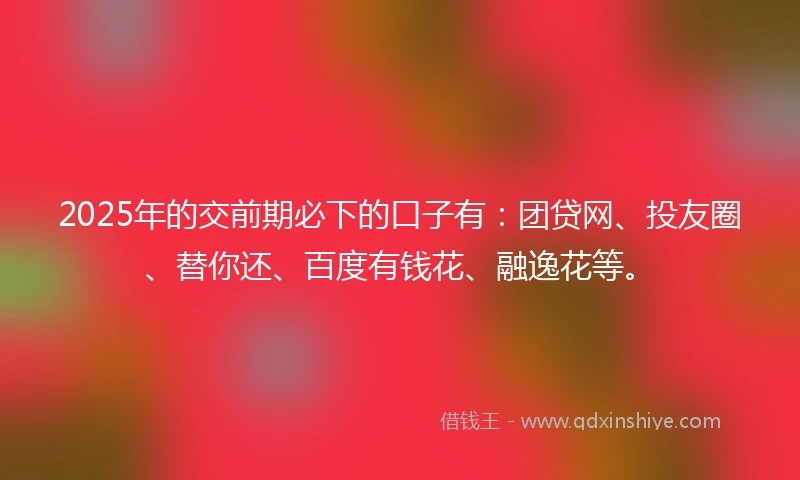 2025年的交前期必下的口子有：团贷网、投友圈、替你还、百度有钱花、融逸花等。
