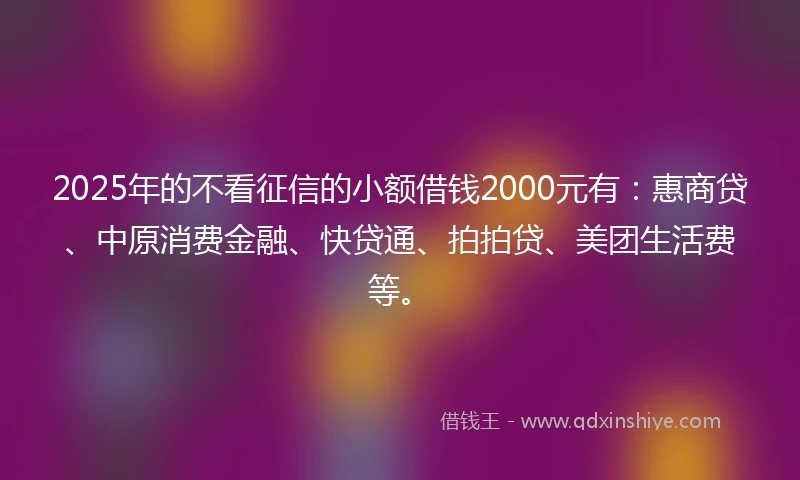 2025年的不看征信的小额借钱2000元有：惠商贷、中原消费金融、快贷通、拍拍贷、美团生活费等。