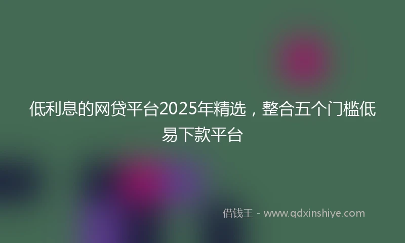 低利息的网贷平台2025年精选，整合五个门槛低易下款平台