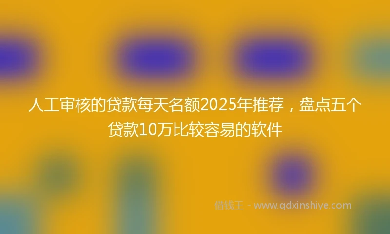 人工审核的贷款每天名额2025年推荐，盘点五个贷款10万比较容易的软件
