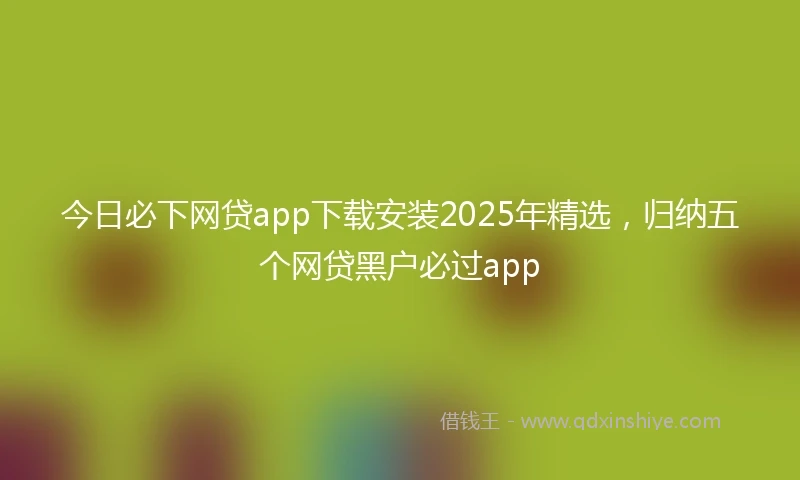 今日必下网贷app下载安装2025年精选，归纳五个网贷黑户必过app