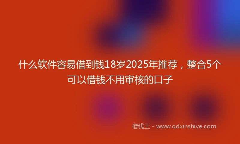 什么软件容易借到钱18岁2025年推荐，整合5个可以借钱不用审核的口子