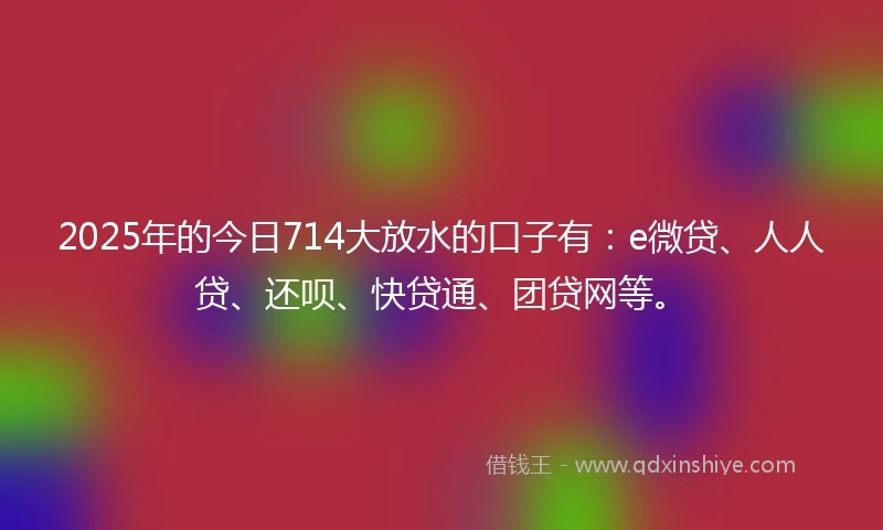 2025年的今日714大放水的口子有：e微贷、人人贷、还呗、快贷通、团贷网等。