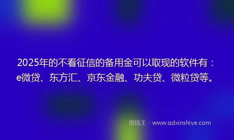 2025年的不看征信的备用金可以取现的软件有：e微贷、东方汇、京东金融、功夫贷、微粒贷等。