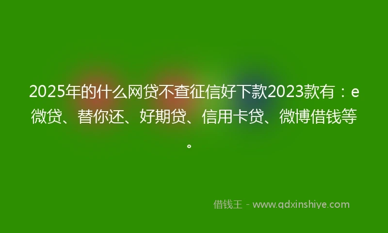 2025年的什么网贷不查征信好下款2023款有：e微贷、替你还、好期贷、信用卡贷、微博借钱等。