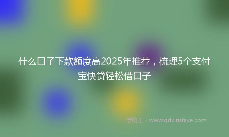 什么口子下款额度高2025年推荐，梳理5个支付宝快贷轻松借口子