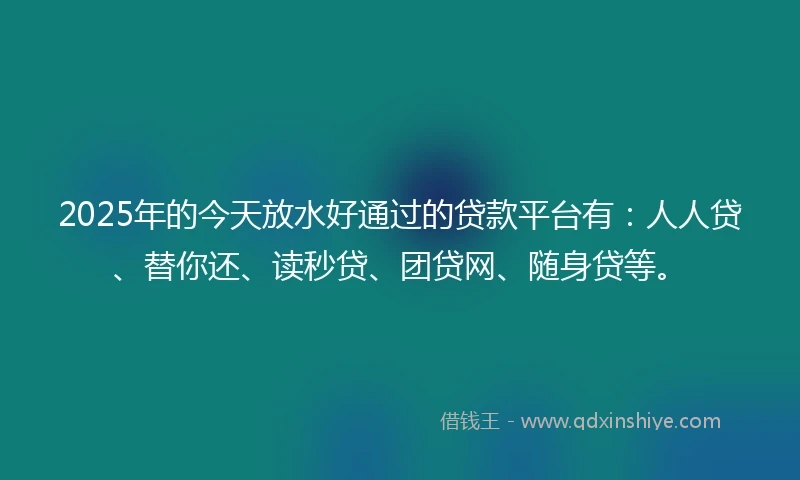 2025年的今天放水好通过的贷款平台有：人人贷、替你还、读秒贷、团贷网、随身贷等。
