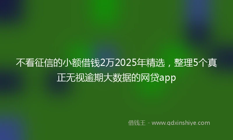 不看征信的小额借钱2万2025年精选，整理5个真正无视逾期大数据的网贷app
