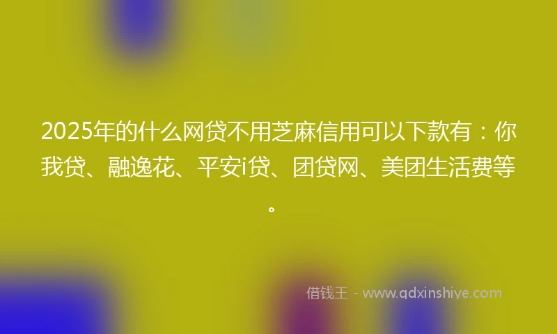 2025年的什么网贷不用芝麻信用可以下款有：你我贷、融逸花、平安i贷、团贷网、美团生活费等。