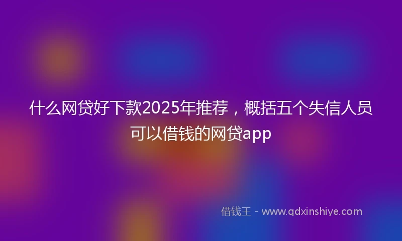 什么网贷好下款2025年推荐，概括五个失信人员可以借钱的网贷app