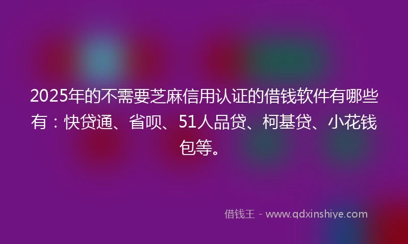 2025年的不需要芝麻信用认证的借钱软件有哪些有：快贷通、省呗、51人品贷、柯基贷、小花钱包等。