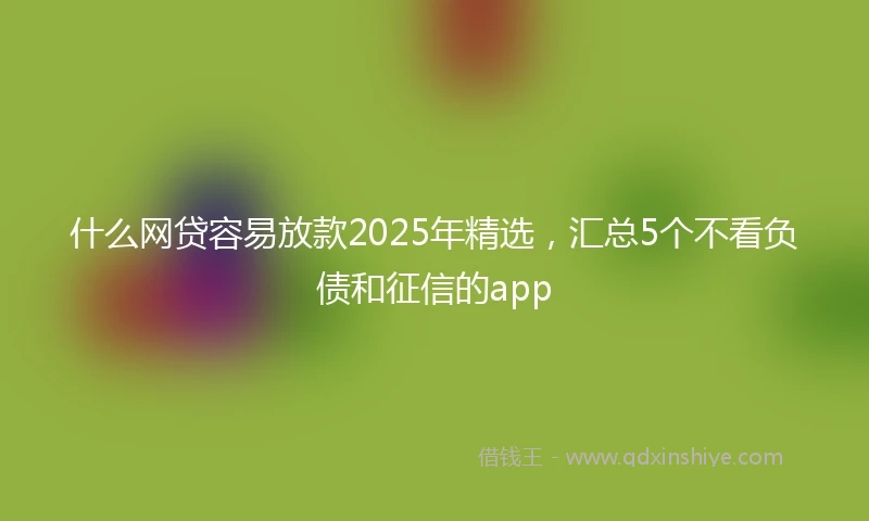 什么网贷容易放款2025年精选，汇总5个不看负债和征信的app