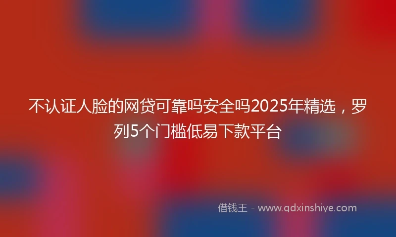 不认证人脸的网贷可靠吗安全吗2025年精选，罗列5个门槛低易下款平台
