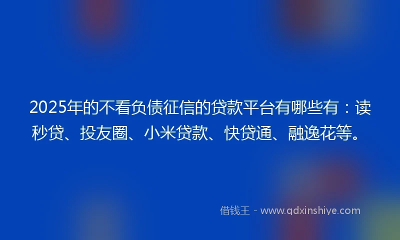 2025年的不看负债征信的贷款平台有哪些有：读秒贷、投友圈、小米贷款、快贷通、融逸花等。