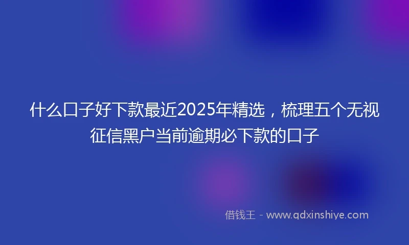 什么口子好下款最近2025年精选，梳理五个无视征信黑户当前逾期必下款的口子