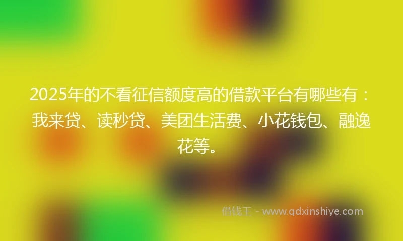 2025年的不看征信额度高的借款平台有哪些有：我来贷、读秒贷、美团生活费、小花钱包、融逸花等。