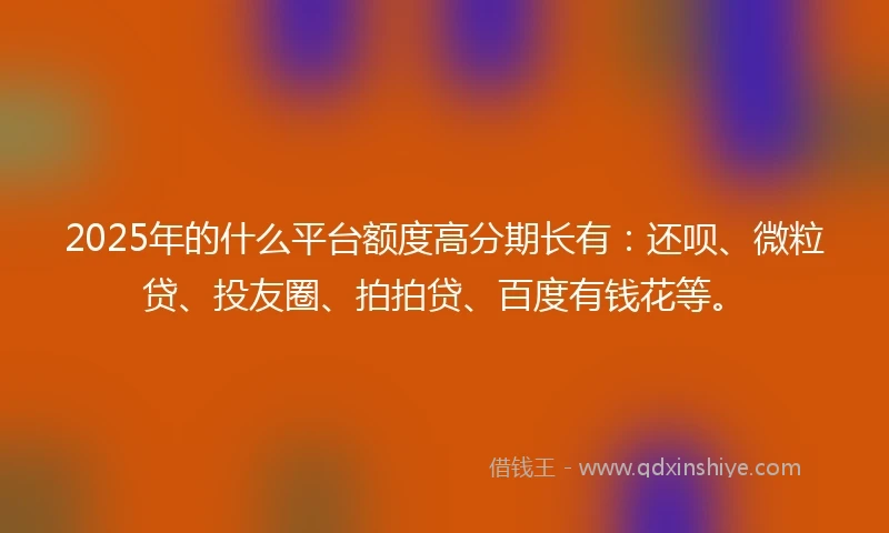 2025年的什么平台额度高分期长有：还呗、微粒贷、投友圈、拍拍贷、百度有钱花等。