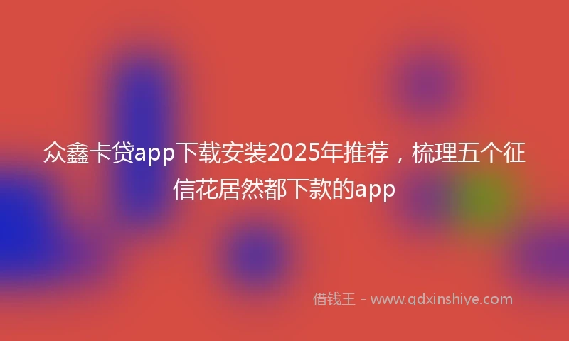 众鑫卡贷app下载安装2025年推荐，梳理五个征信花居然都下款的app