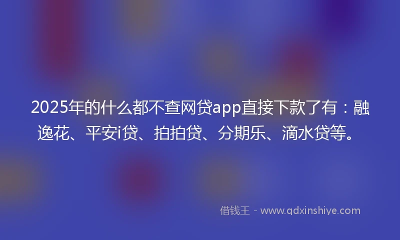 2025年的什么都不查网贷app直接下款了有：融逸花、平安i贷、拍拍贷、分期乐、滴水贷等。