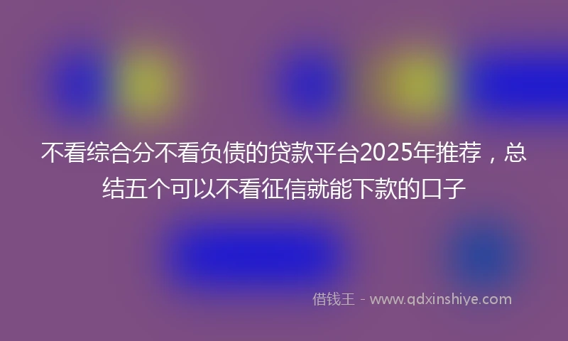 不看综合分不看负债的贷款平台2025年推荐，总结五个可以不看征信就能下款的口子